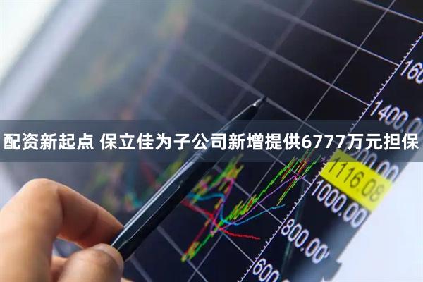 配资新起点 保立佳为子公司新增提供6777万元担保