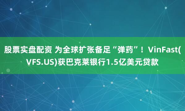 股票实盘配资 为全球扩张备足“弹药”！VinFast(VFS.US)获巴克莱银行1.5亿美元贷款