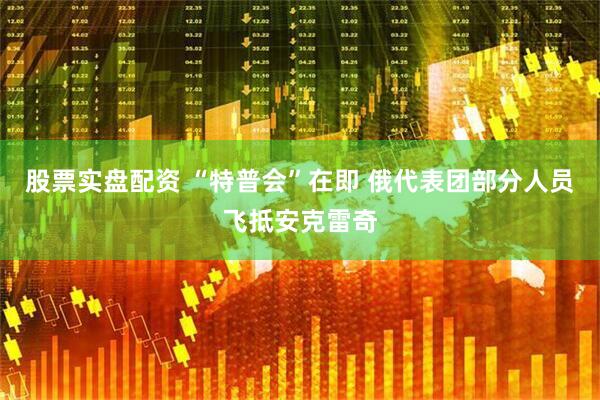 股票实盘配资 “特普会”在即 俄代表团部分人员飞抵安克雷奇