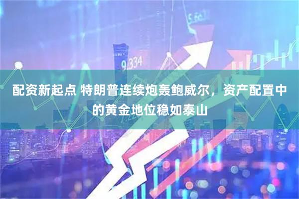 配资新起点 特朗普连续炮轰鲍威尔，资产配置中的黄金地位稳如泰山