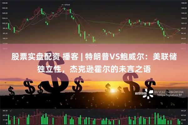 股票实盘配资 播客 | 特朗普VS鲍威尔：美联储独立性，杰克逊霍尔的未言之语