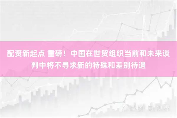 配资新起点 重磅！中国在世贸组织当前和未来谈判中将不寻求新的特殊和差别待遇
