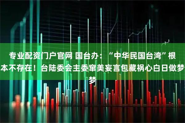 专业配资门户官网 国台办：“中华民国台湾”根本不存在！台陆委会主委窜美妄言包藏祸心白日做梦
