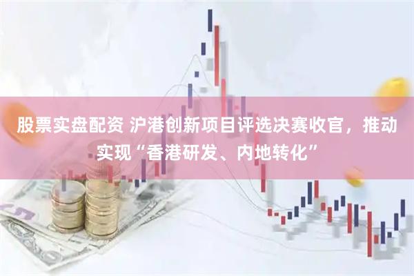 股票实盘配资 沪港创新项目评选决赛收官，推动实现“香港研发、内地转化”