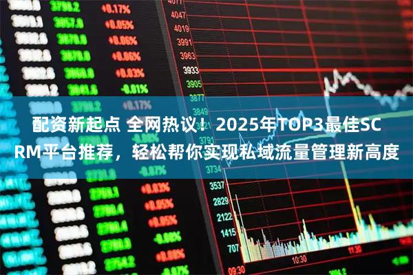 配资新起点 全网热议！2025年TOP3最佳SCRM平台推荐，轻松帮你实现私域流量管理新高度
