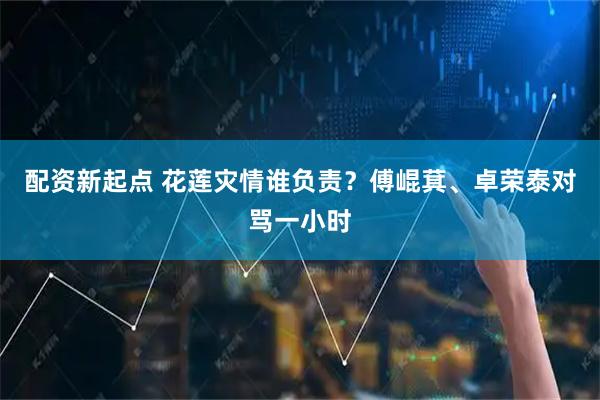 配资新起点 花莲灾情谁负责？傅崐萁、卓荣泰对骂一小时