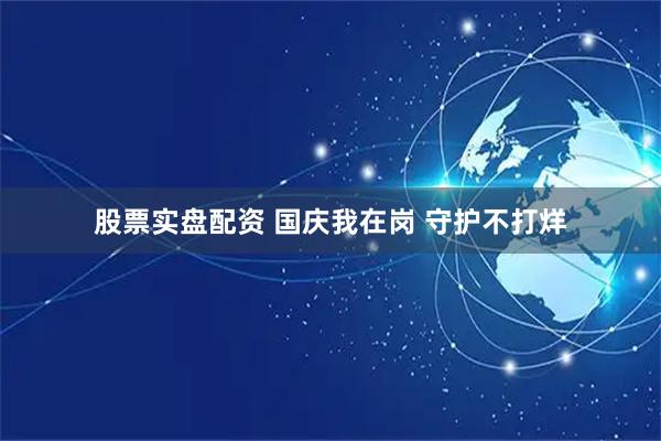 股票实盘配资 国庆我在岗 守护不打烊